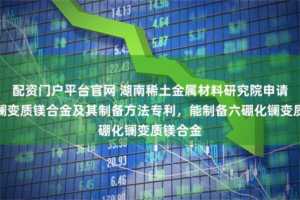 配资门户平台官网 湖南稀土金属材料研究院申请六硼化镧变质镁合金及其制备方法专利，能制备六硼化镧变质镁合金