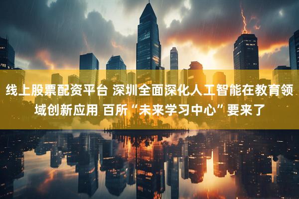 线上股票配资平台 深圳全面深化人工智能在教育领域创新应用 百所“未来学习中心”要来了