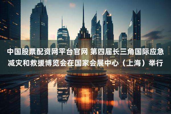 中国股票配资网平台官网 第四届长三角国际应急减灾和救援博览会在国家会展中心（上海）举行