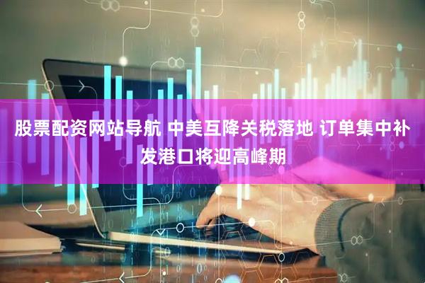股票配资网站导航 中美互降关税落地 订单集中补发港口将迎高峰期