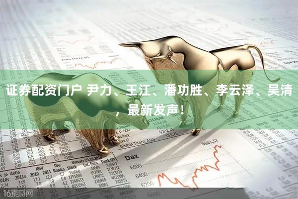 证券配资门户 尹力、王江、潘功胜、李云泽、吴清，最新发声！