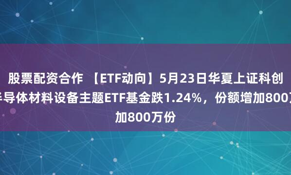 股票配资合作 【ETF动向】5月23日华夏上证科创板半导体材料设备主题ETF基金跌1.24%，份额增加800万份