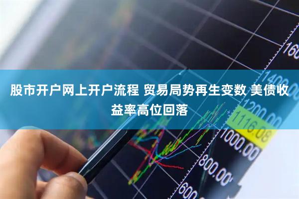 股市开户网上开户流程 贸易局势再生变数 美债收益率高位回落