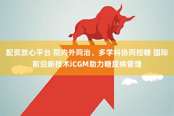 配资放心平台 院内外同治、多学科协同控糖 国际前沿新技术iCGM助力糖尿病管理