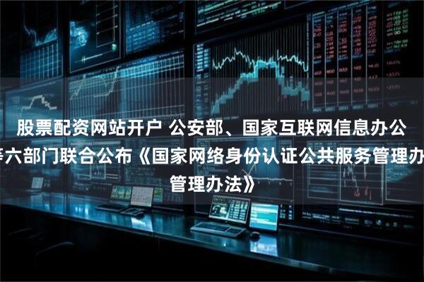 股票配资网站开户 公安部、国家互联网信息办公室等六部门联合公布《国家网络身份认证公共服务管理办法》
