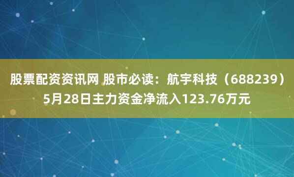 股票配资资讯网 股市必读：航宇科技（688239）5月28日主力资金净流入123.76万元
