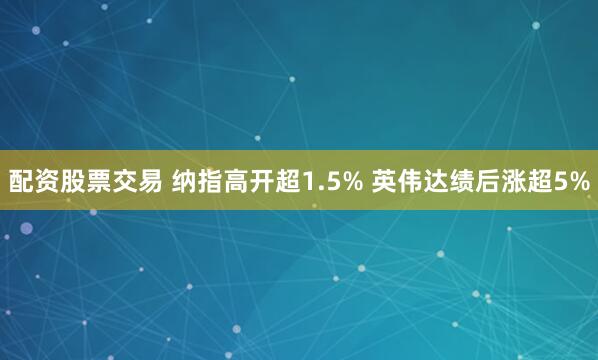 配资股票交易 纳指高开超1.5% 英伟达绩后涨超5%