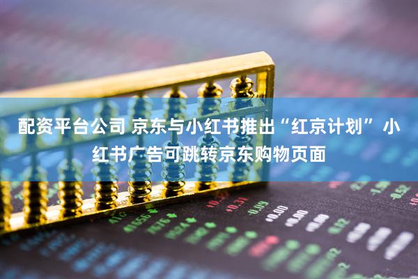 配资平台公司 京东与小红书推出“红京计划” 小红书广告可跳转京东购物页面