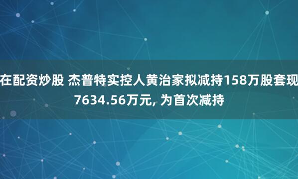 在配资炒股 杰普特实控人黄治家拟减持158万股套现7634.56万元, 为首次减持