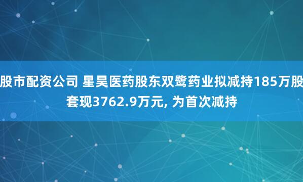 股市配资公司 星昊医药股东双鹭药业拟减持185万股套现3762.9万元, 为首次减持