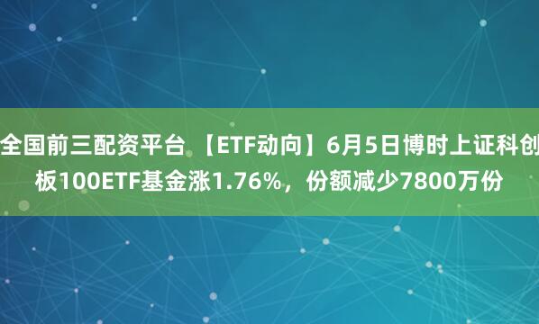 全国前三配资平台 【ETF动向】6月5日博时上证科创板100ETF基金涨1.76%，份额减少7800万份