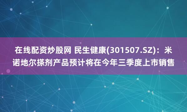 在线配资炒股网 民生健康(301507.SZ)：米诺地尔搽剂产品预计将在今年三季度上市销售