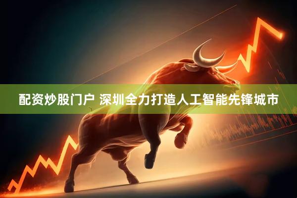 配资炒股门户 深圳全力打造人工智能先锋城市