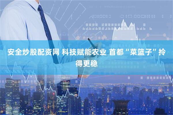 安全炒股配资网 科技赋能农业 首都“菜篮子”拎得更稳