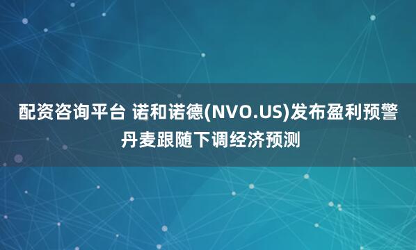 配资咨询平台 诺和诺德(NVO.US)发布盈利预警 丹麦跟随下调经济预测