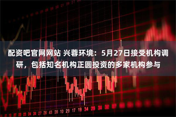 配资吧官网网站 兴蓉环境：5月27日接受机构调研，包括知名机构正圆投资的多家机构参与