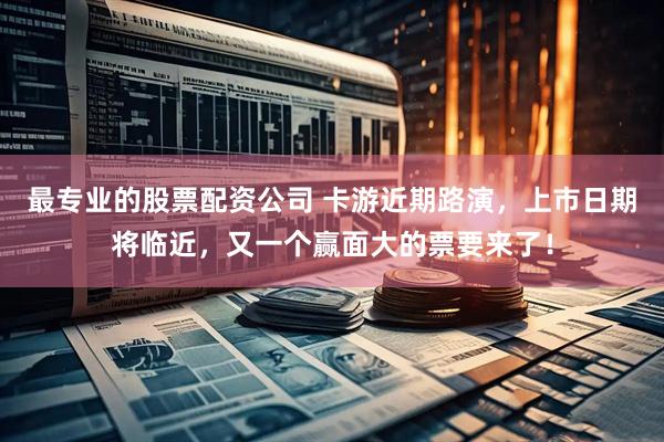 最专业的股票配资公司 卡游近期路演，上市日期将临近，又一个赢面大的票要来了！