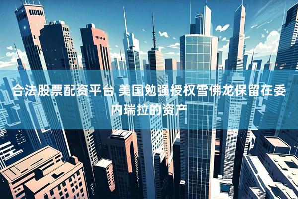 合法股票配资平台 美国勉强授权雪佛龙保留在委内瑞拉的资产