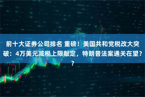 前十大证券公司排名 重磅！美国共和党税改大突破：4万美元减税上限敲定，特朗普法案通关在望？
