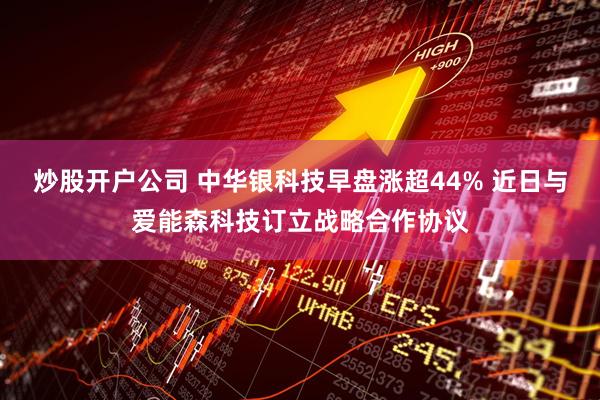 炒股开户公司 中华银科技早盘涨超44% 近日与爱能森科技订立战略合作协议