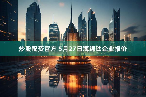 炒股配资官方 5月27日海绵钛企业报价