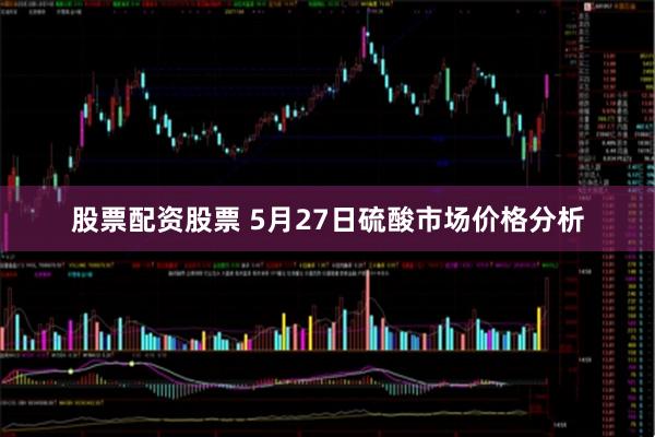 股票配资股票 5月27日硫酸市场价格分析