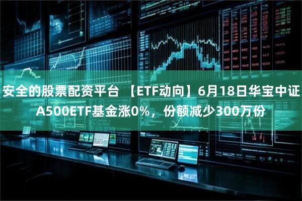 安全的股票配资平台 【ETF动向】6月18日华宝中证A500ETF基金涨0%，份额减少300万份