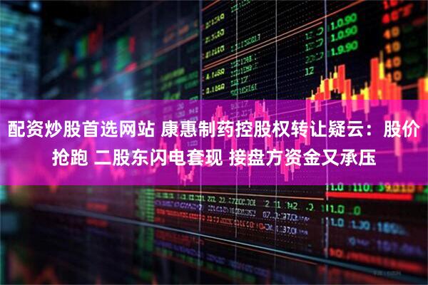 配资炒股首选网站 康惠制药控股权转让疑云：股价抢跑 二股东闪电套现 接盘方资金又承压