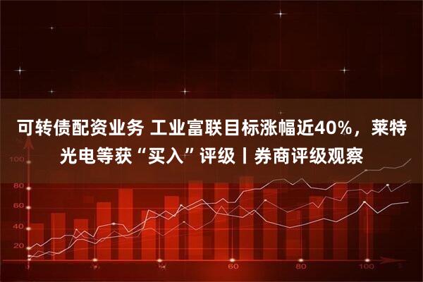 可转债配资业务 工业富联目标涨幅近40%，莱特光电等获“买入”评级丨券商评级观察