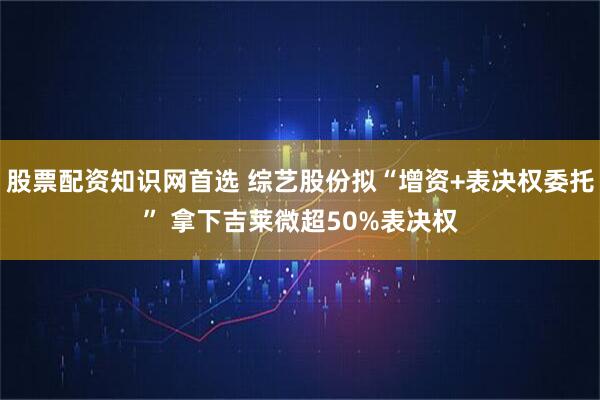 股票配资知识网首选 综艺股份拟“增资+表决权委托” 拿下吉莱微超50%表决权