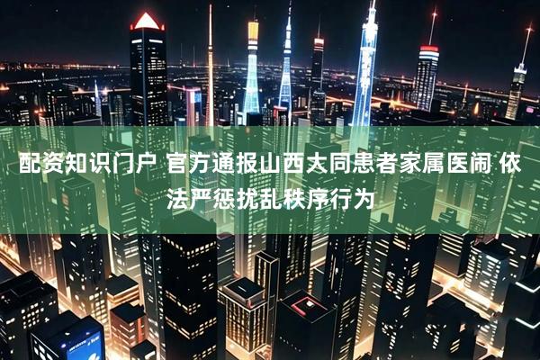 配资知识门户 官方通报山西大同患者家属医闹 依法严惩扰乱秩序行为