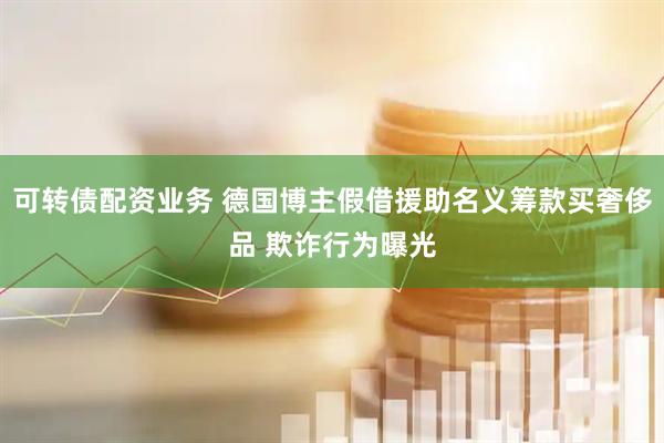 可转债配资业务 德国博主假借援助名义筹款买奢侈品 欺诈行为曝光