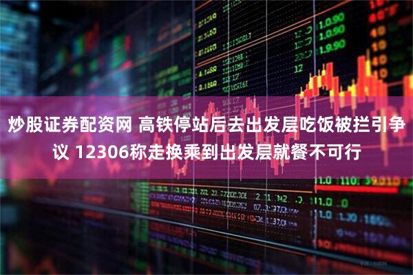 炒股证券配资网 高铁停站后去出发层吃饭被拦引争议 12306称走换乘到出发层就餐不可行