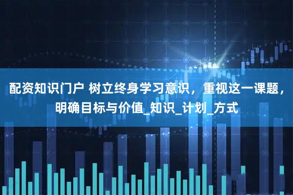 配资知识门户 树立终身学习意识，重视这一课题，明确目标与价值_知识_计划_方式