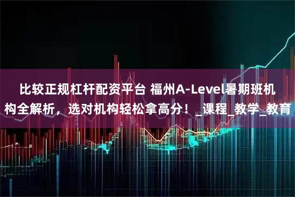 比较正规杠杆配资平台 福州A-Level暑期班机构全解析，选对机构轻松拿高分！_课程_教学_教育