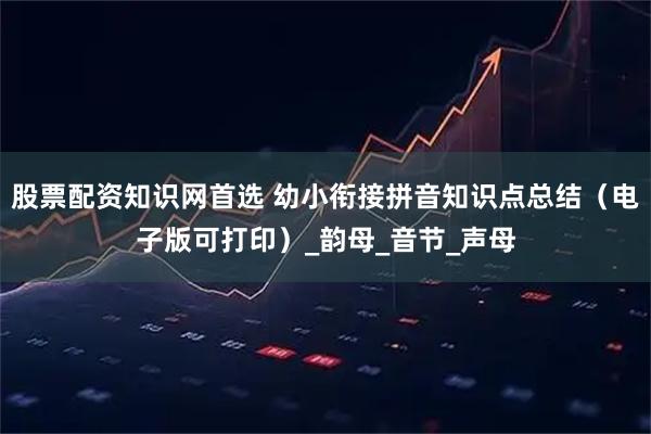 股票配资知识网首选 幼小衔接拼音知识点总结（电子版可打印）_韵母_音节_声母