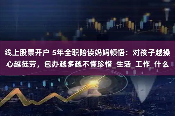 线上股票开户 5年全职陪读妈妈顿悟：对孩子越操心越徒劳，包办越多越不懂珍惜_生活_工作_什么