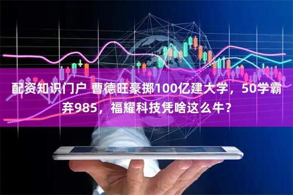配资知识门户 曹德旺豪掷100亿建大学，50学霸弃985，福耀科技凭啥这么牛？