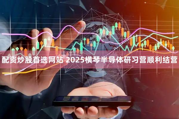 配资炒股首选网站 2025横琴半导体研习营顺利结营