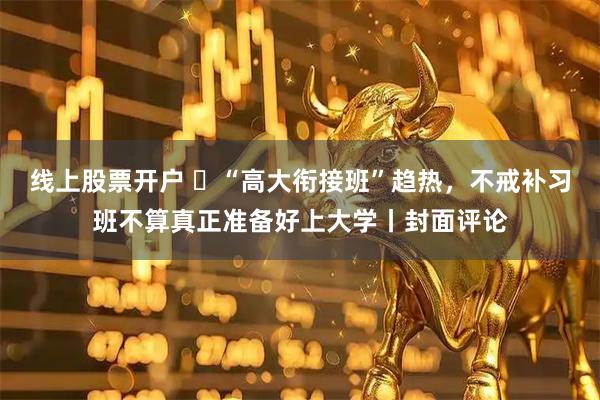 线上股票开户 ​“高大衔接班”趋热，不戒补习班不算真正准备好上大学丨封面评论
