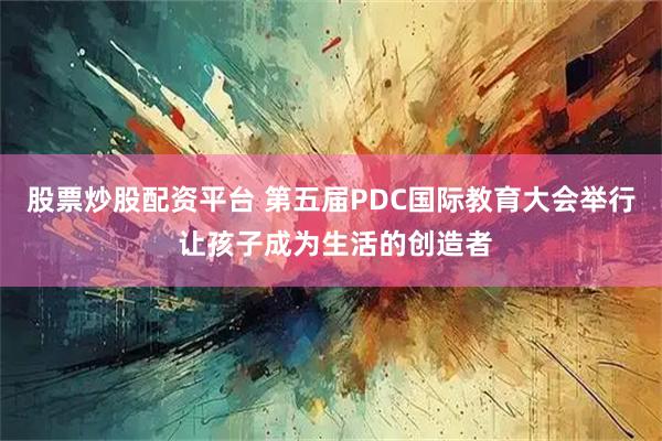 股票炒股配资平台 第五届PDC国际教育大会举行 让孩子成为生活的创造者