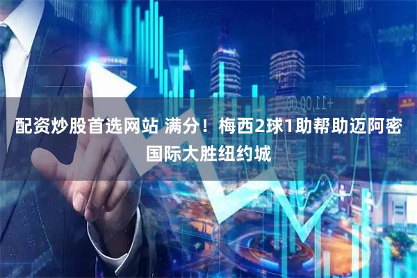 配资炒股首选网站 满分！梅西2球1助帮助迈阿密国际大胜纽约城